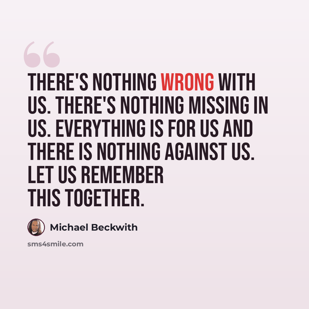 “There's nothing wrong with us. There's nothing missing in us. Everything is for us and there is nothing against us. Let us remember this together.” quote by Michael Beckwith