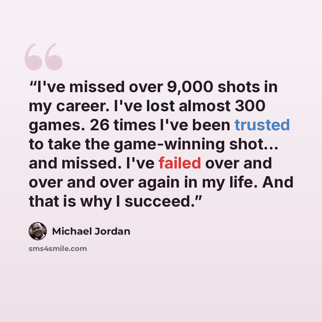 “I've missed over 9,000 shots in my career. I've lost almost 300 games. 26 times I've been trusted to take the game-winning shot... and missed. I've failed over and over and over again in my life. And that is why I succeed.” quote by Michael Jordan