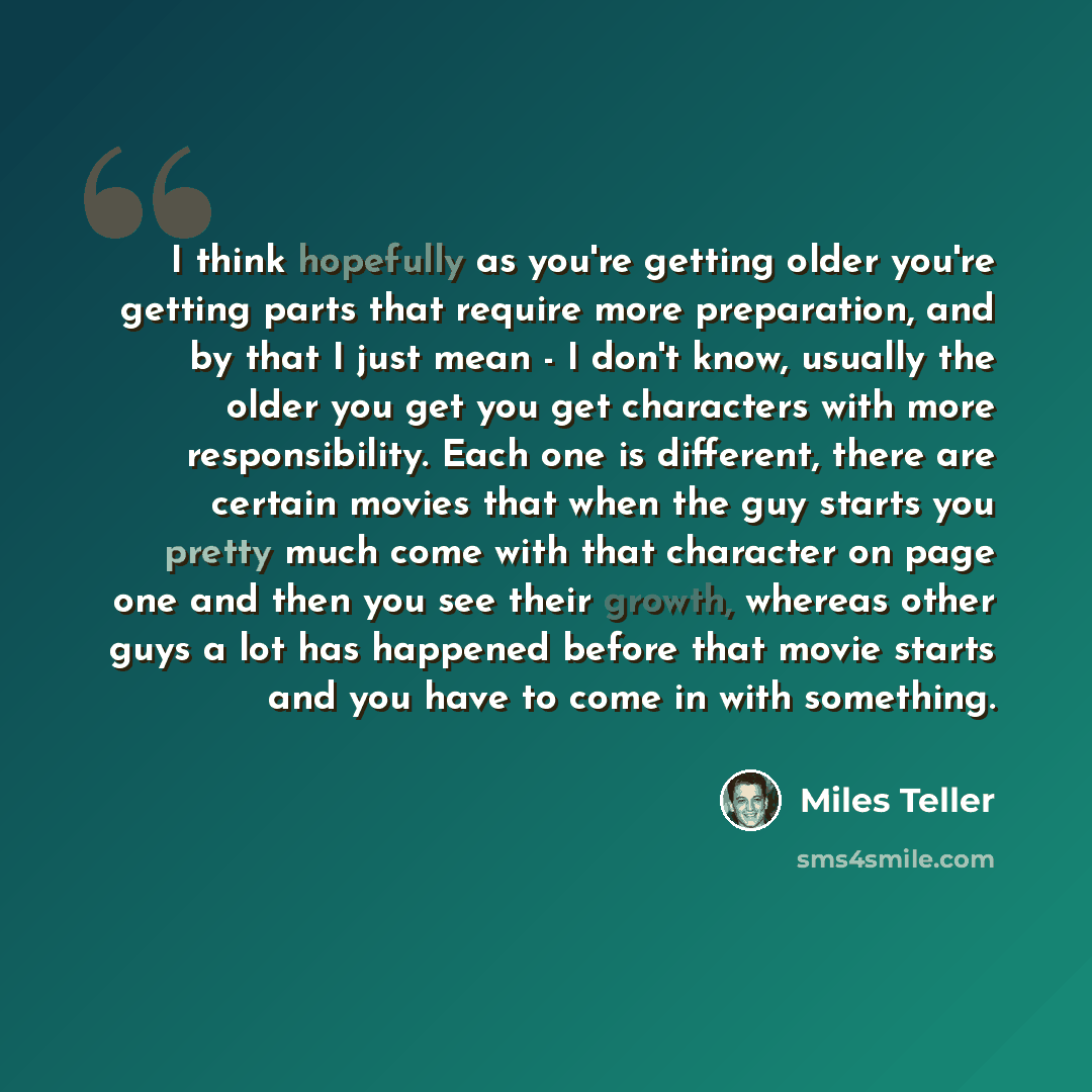“I think hopefully as you're getting older you're getting parts that require more preparation, and by that I just mean - I don't know, usually the older you get you get characters with more responsibility. Each one is different, there are certain movies that when the guy starts you pretty much come…” quote by Miles Teller