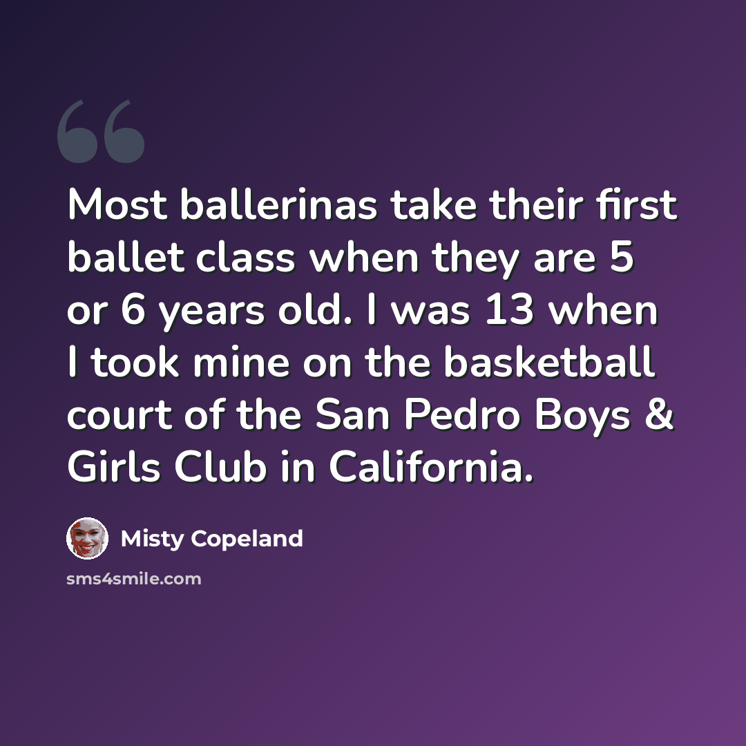 “Most ballerinas take their first ballet class when they are 5 or 6 years old. I was 13 when I took mine on the basketball court of the San Pedro Boys & Girls Club in California.” quote by Misty Copeland