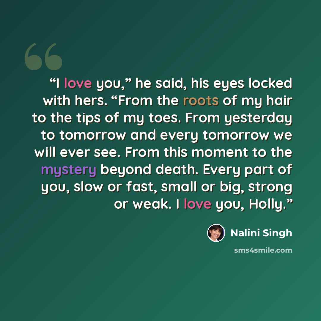 “I love you,” he said, his eyes locked with hers. “From the roots of my hair to the tips of my toes. From yesterday to tomorrow and every tomorrow we will ever see. From this moment to the mystery beyond death. Every part of you, slow or fast, small or big, strong or weak. I love you, Holly.” quote by Nalini Singh