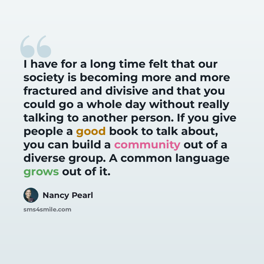“I have for a long time felt that our society is becoming more and more fractured and divisive and that you could go a whole day without really talking to another person. If you give people a good book to talk about, you can build a community out of a diverse group. A common language grows out of it.” quote by Nancy Pearl