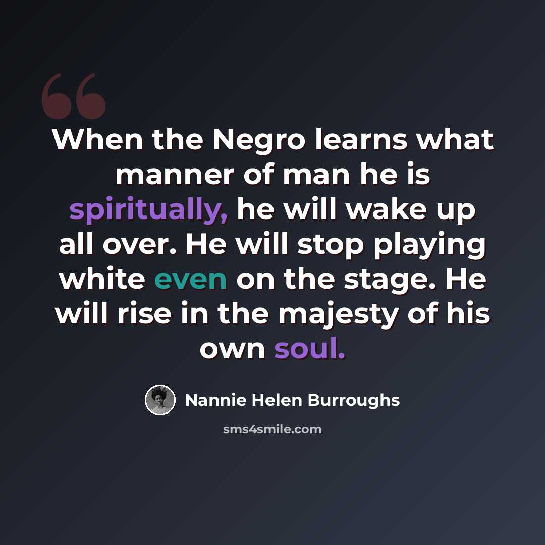 “When the Negro learns what manner of man he is spiritually, he will wake up all over. He will stop playing white even on the stage. He will rise in the majesty of his own soul.” quote by Nannie Helen Burroughs