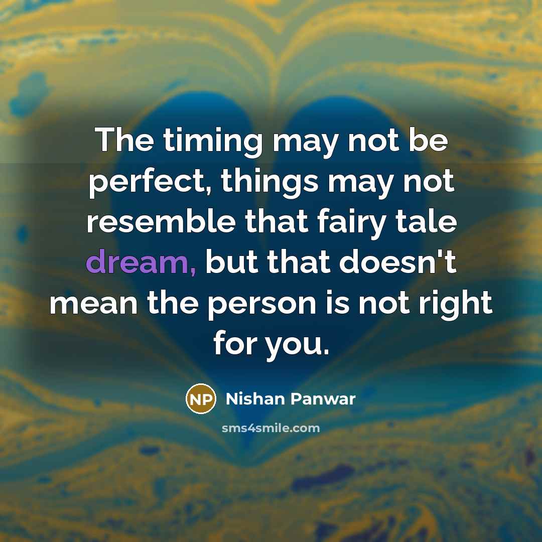 “The timing may not be perfect, things may not resemble that fairy tale dream, but that doesn't mean the person is not right for you.” quote by Nishan Panwar