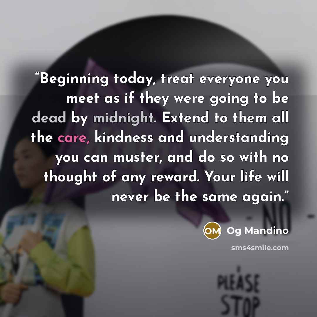 “Beginning today, treat everyone you meet as if they were going to be dead by midnight. Extend to them all the care, kindness and understanding you can muster, and do so with no thought of any reward. Your life will never be the same again.” quote by Og Mandino
