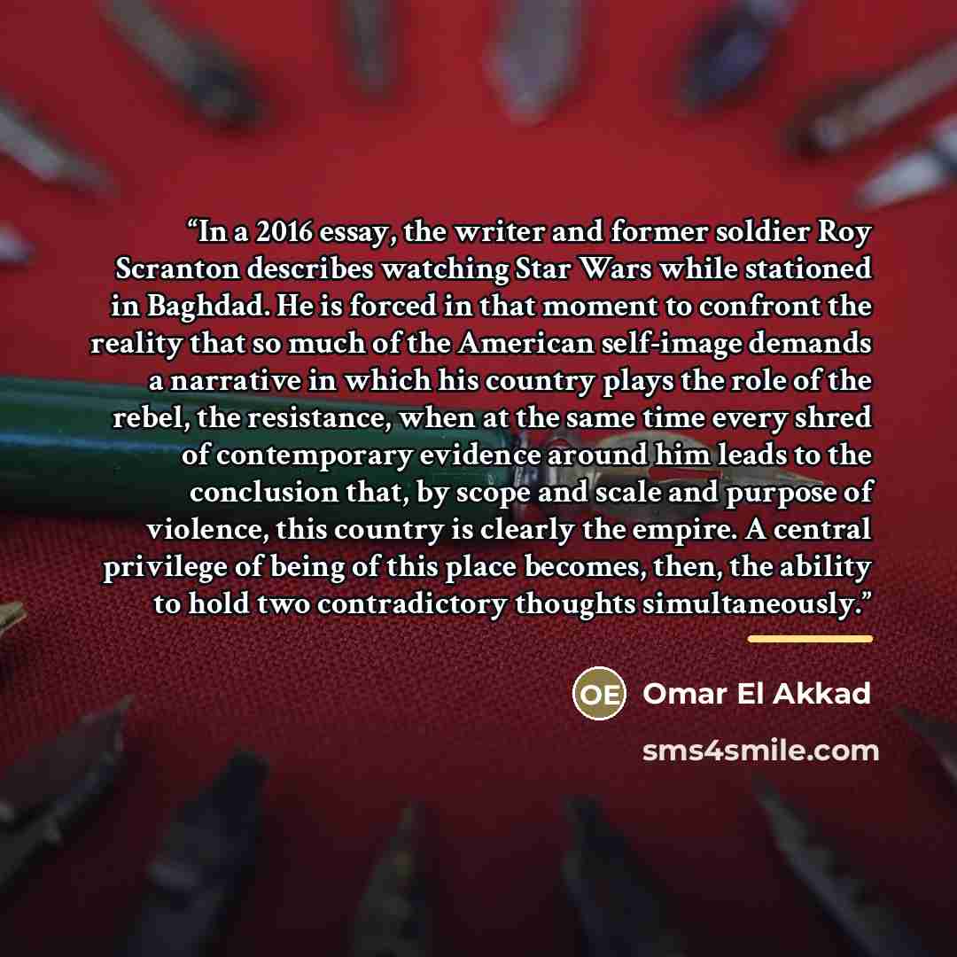 “In a 2016 essay, the writer and former soldier Roy Scranton describes watching Star Wars while stationed in Baghdad. He is forced in that moment to confront the reality that so much of the American self-image demands a narrative in which his country plays the role of the rebel, the resistance…” quote by Omar El Akkad