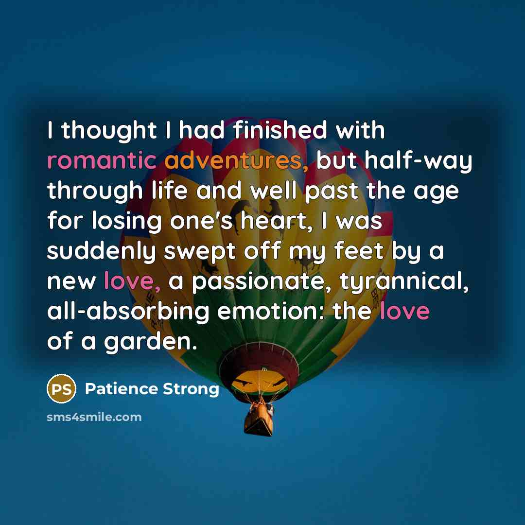“I thought I had finished with romantic adventures, but half-way through life and well past the age for losing one's heart, I was suddenly swept off my feet by a new love, a passionate, tyrannical, all-absorbing emotion: the love of a garden.” quote by Patience Strong