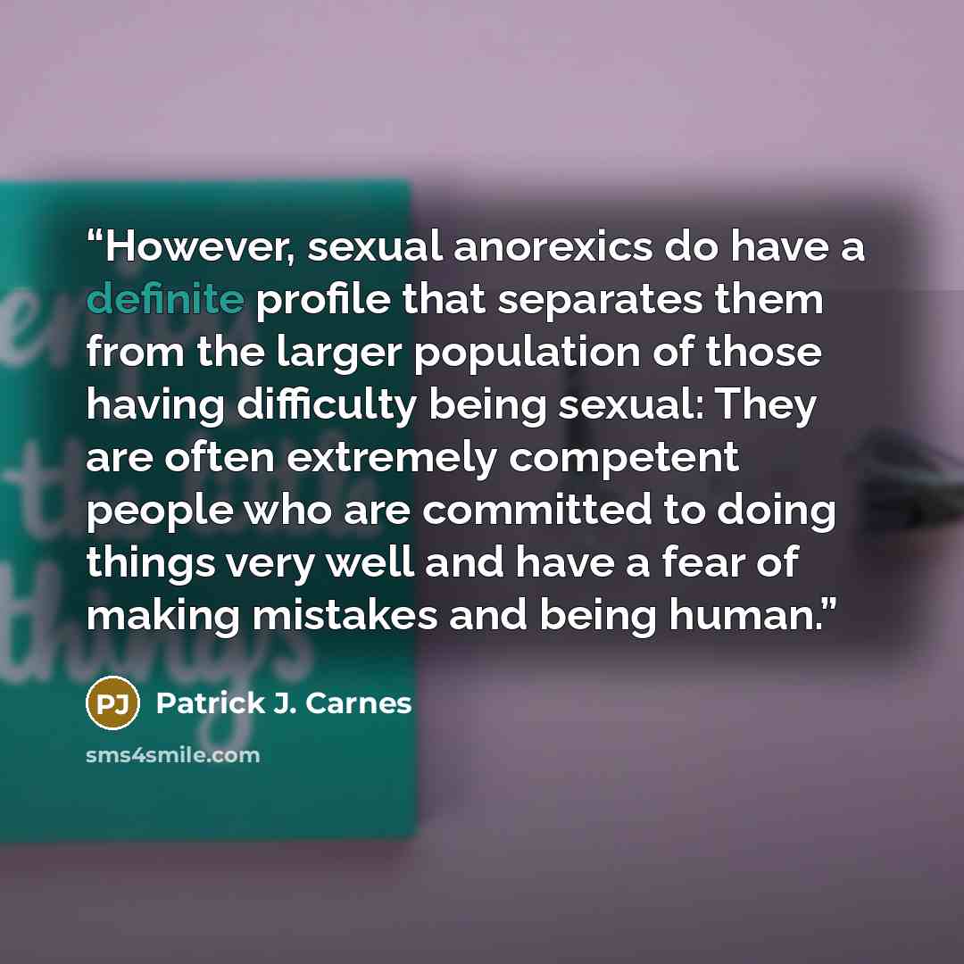 “However, sexual anorexics do have a definite profile that separates them from the larger population of those having difficulty being sexual: They are often extremely competent people who are committed to doing things very well and have a fear of making mistakes and being human.” quote by Patrick J. Carnes