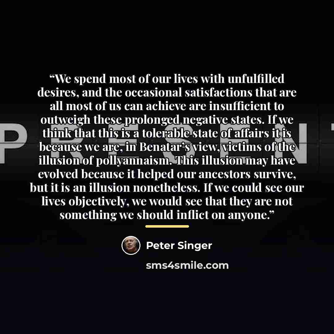 “We spend most of our lives with unfulfilled desires, and the occasional satisfactions that are all most of us can achieve are insufficient to outweigh these prolonged negative states. If we think that this is a tolerable state of affairs it is because we are, in Benatar’s view, victims of the…” quote by Peter singer