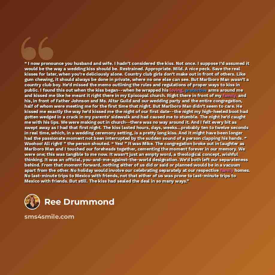 “I now pronounce you husband and wife. I hadn’t considered the kiss. Not once. I suppose I’d assumed it would be the way a wedding kiss should be. Restrained. Appropriate. Mild. A nice peck. Save the real kisses for later, when you’re deliciously alone. Country club girls don’t make out in front of…” quote by Ree Drummond