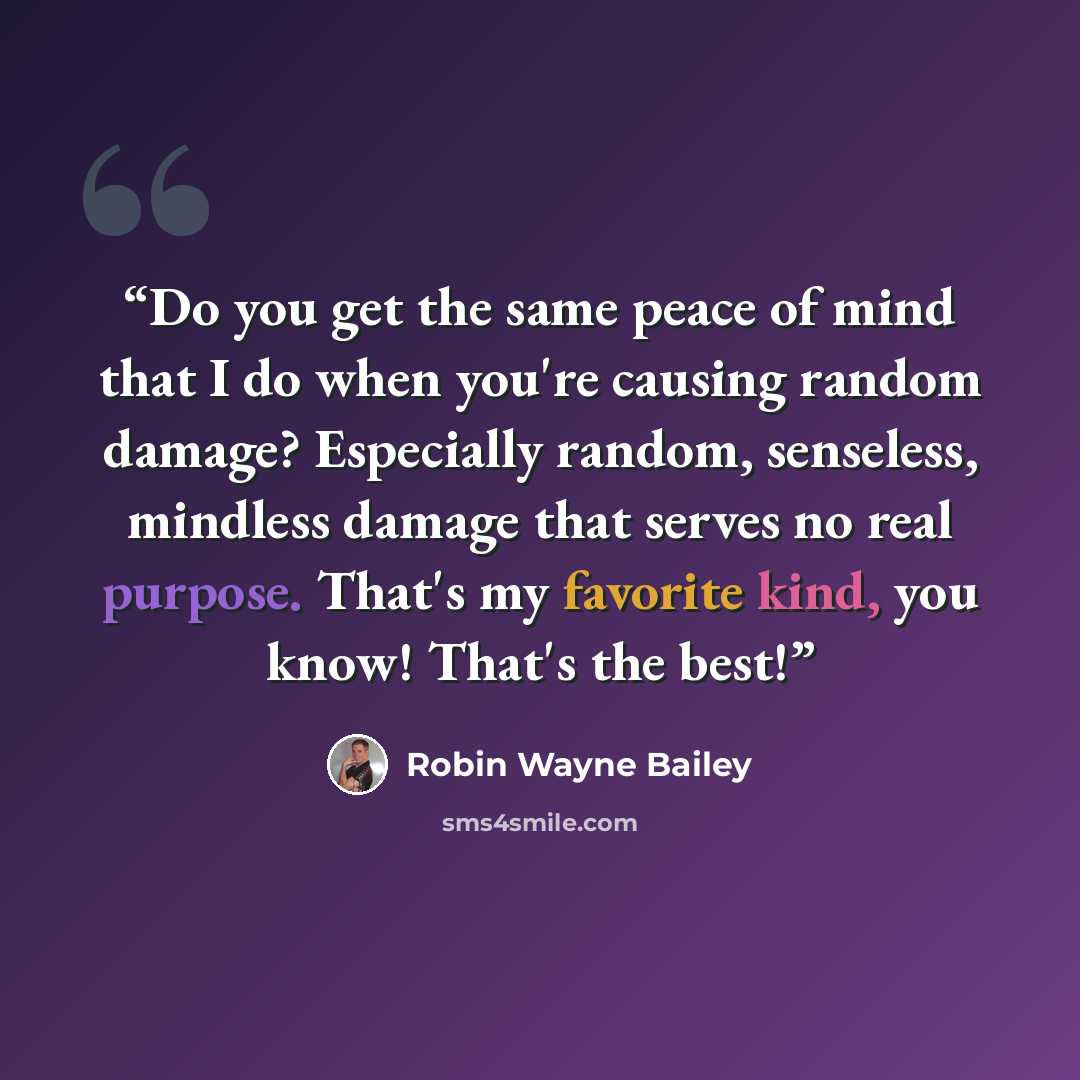 “Do you get the same peace of mind that I do when you're causing random damage? Especially random, senseless, mindless damage that serves no real purpose. That's my favorite kind, you know! That's the best!” quote by Robin Wayne Bailey