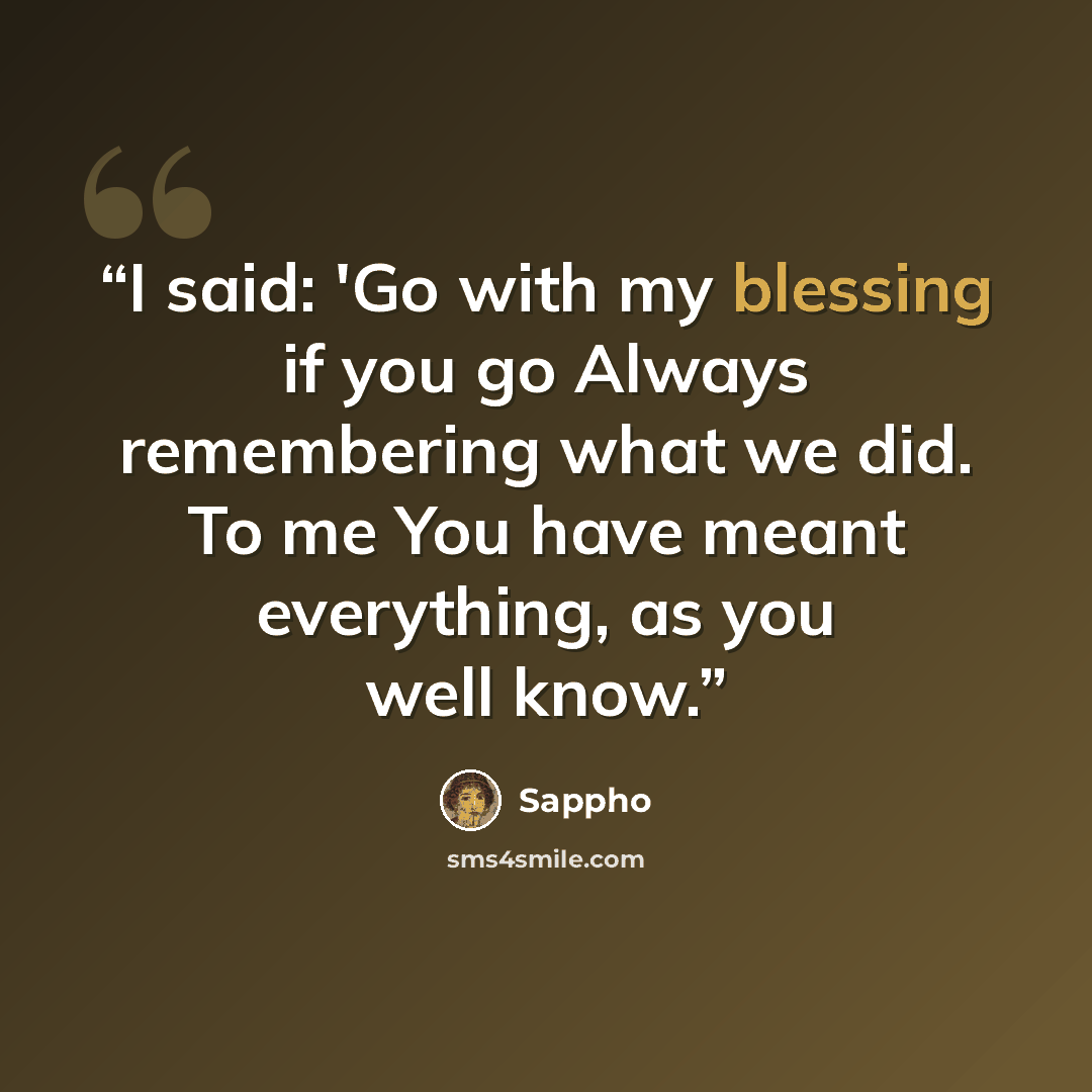 “I said: 'Go with my blessing if you go Always remembering what we did. To me You have meant everything, as you well know.” quote by Sappho