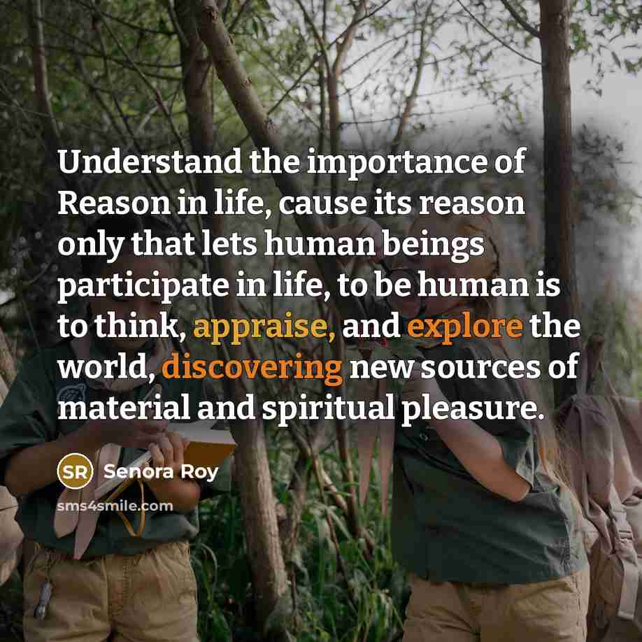 “Understand the importance of Reason in life, cause its reason only that lets human beings participate in life, to be human is to think, appraise, and explore the world, discovering new sources of material and spiritual pleasure.” quote by Senora Roy