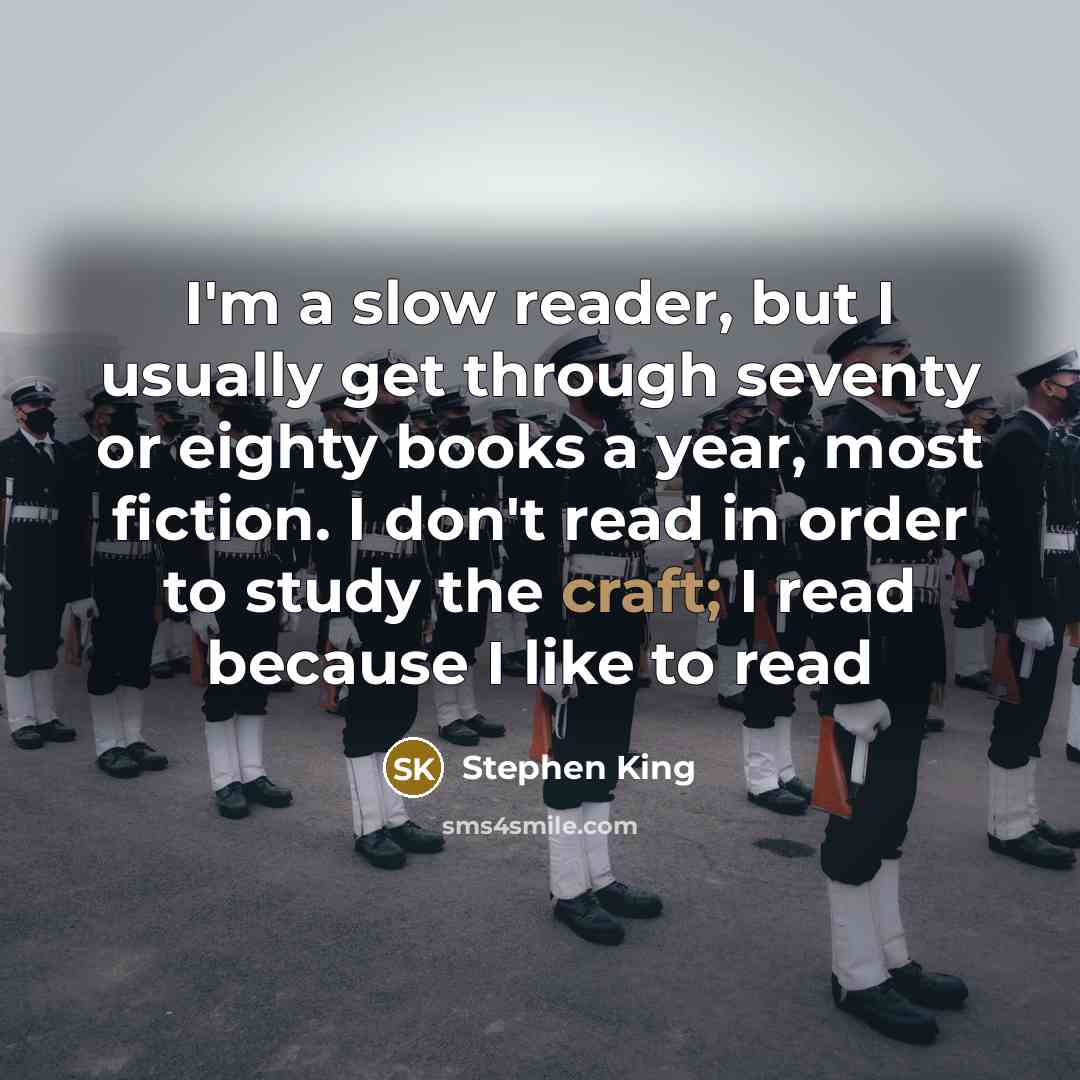 “I'm a slow reader, but I usually get through seventy or eighty books a year, most fiction. I don't read in order to study the craft; I read because I like to read” quote by Stephen King