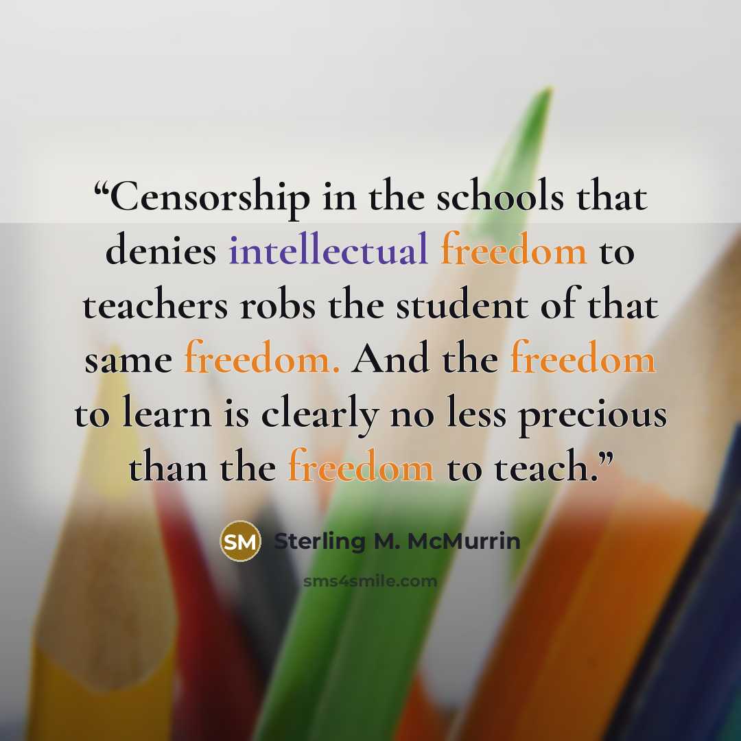 “Censorship in the schools that denies intellectual freedom to teachers robs the student of that same freedom. And the freedom to learn is clearly no less precious than the freedom to teach.” quote by Sterling M. McMurrin