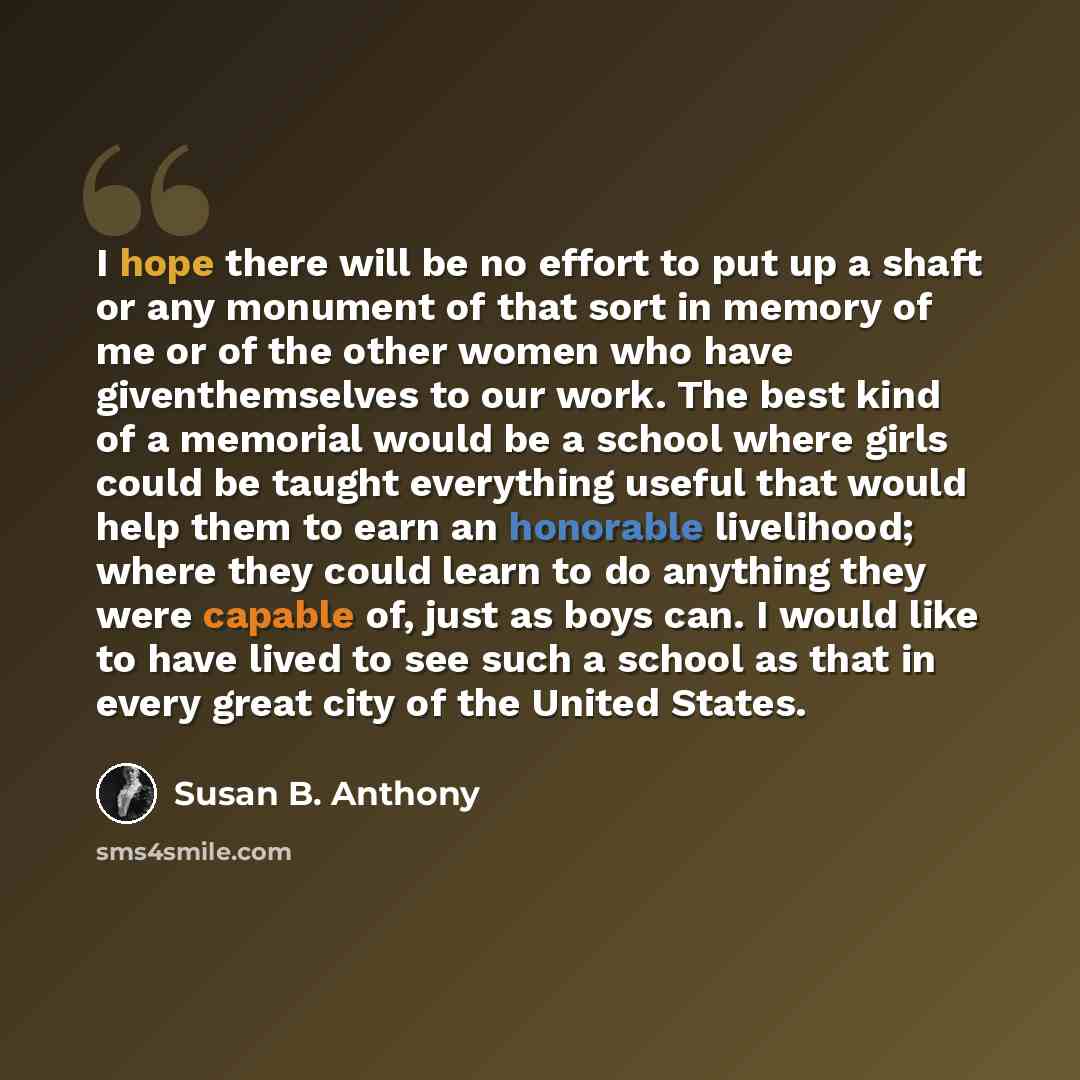 “I hope there will be no effort to put up a shaft or any monument of that sort in memory of me or of the other women who have giventhemselves to our work. The best kind of a memorial would be a school where girls could be taught everything useful that would help them to earn an honorable…” quote by Susan B. Anthony