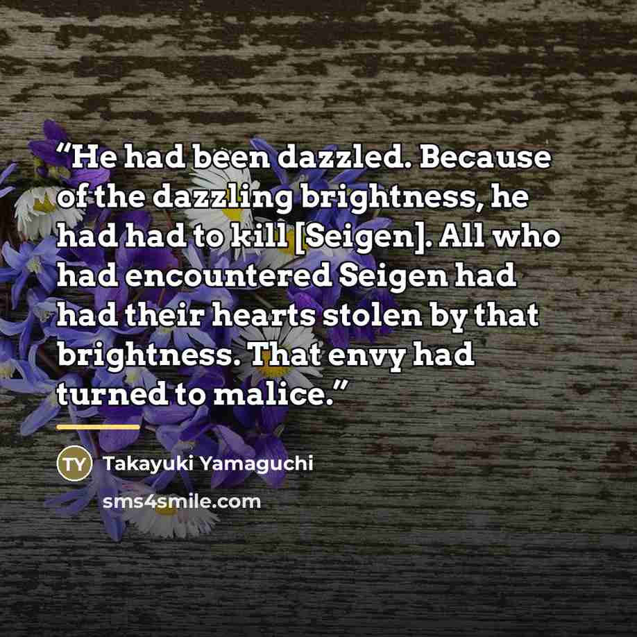 “He had been dazzled. Because of the dazzling brightness, he had had to kill [Seigen]. All who had encountered Seigen had had their hearts stolen by that brightness. That envy had turned to malice.” quote by Takayuki Yamaguchi