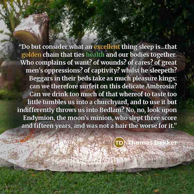 “Do but consider what an excellent thing sleep is...that golden chain that ties health and our bodies together. Who complains of want? of wounds? of cares? of great men's oppressions? of captivity? whilst he sleepeth? Beggars in their beds take as much pleasure kings: can we therefore surfeit on…” quote by Thomas Dekker