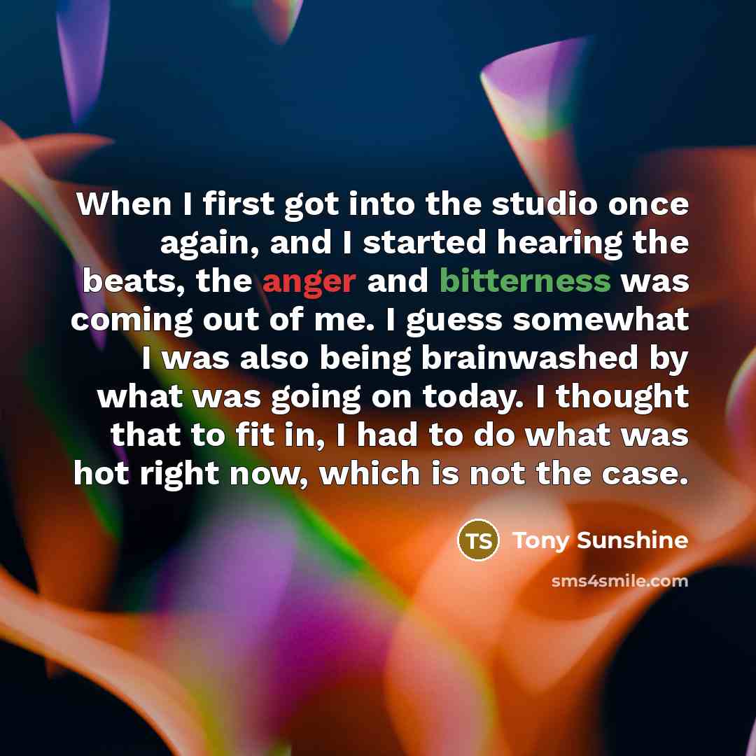 “When I first got into the studio once again, and I started hearing the beats, the anger and bitterness was coming out of me. I guess somewhat I was also being brainwashed by what was going on today. I thought that to fit in, I had to do what was hot right now, which is not the case.” quote by Tony Sunshine