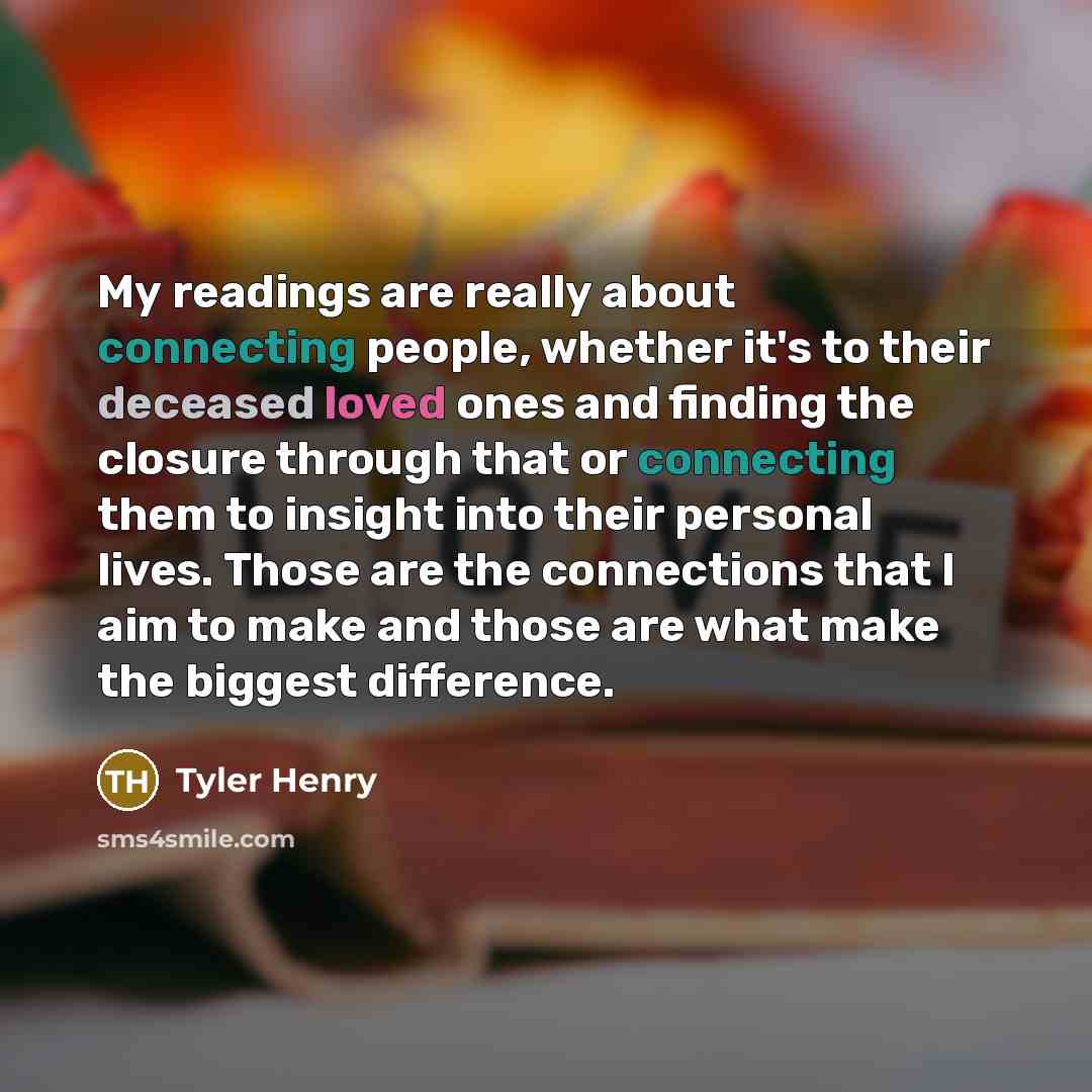 “My readings are really about connecting people, whether it's to their deceased loved ones and finding the closure through that or connecting them to insight into their personal lives. Those are the connections that I aim to make and those are what make the biggest difference.” quote by Tyler Henry