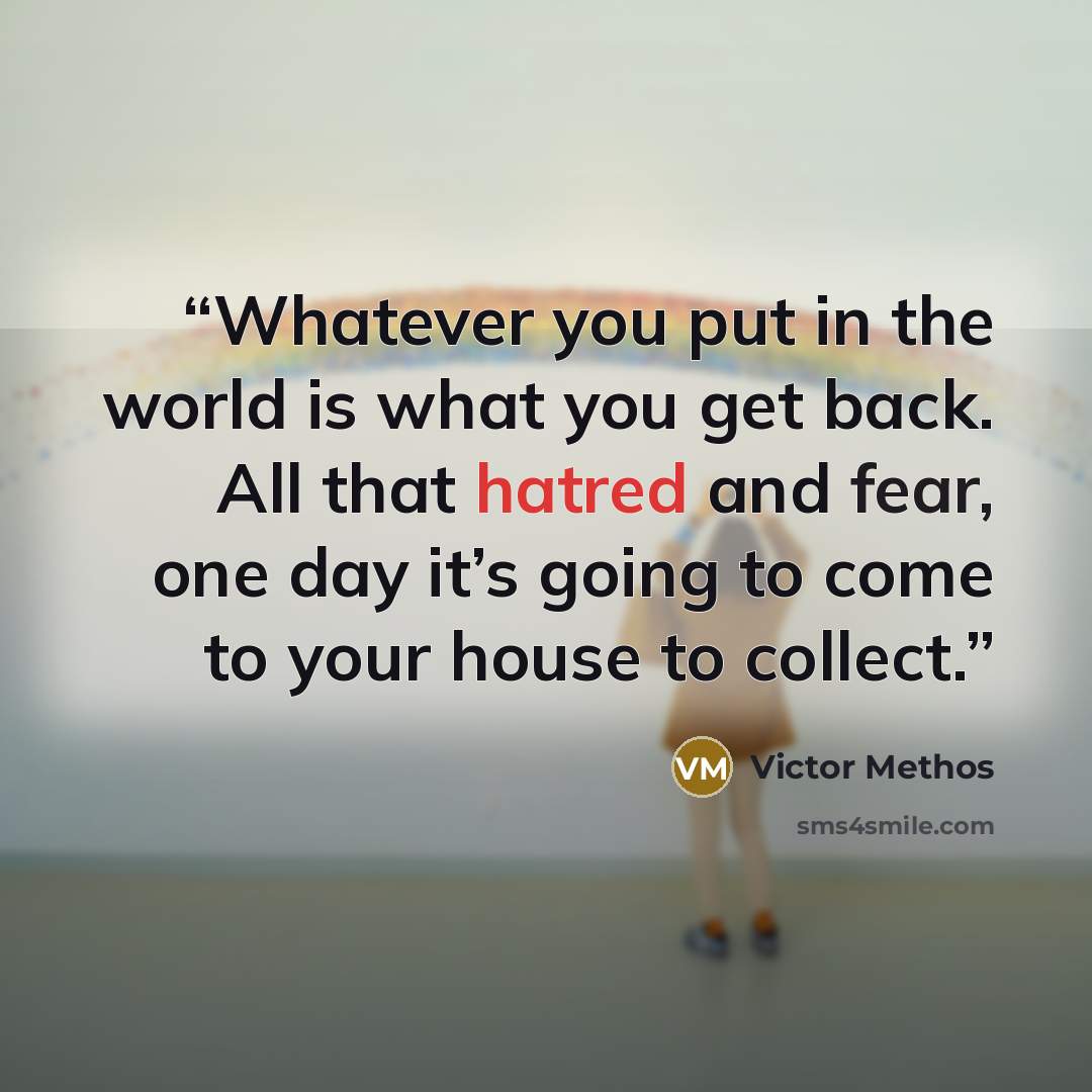 “Whatever you put in the world is what you get back. All that hatred and fear, one day it’s going to come to your house to collect.” quote by Victor Methos