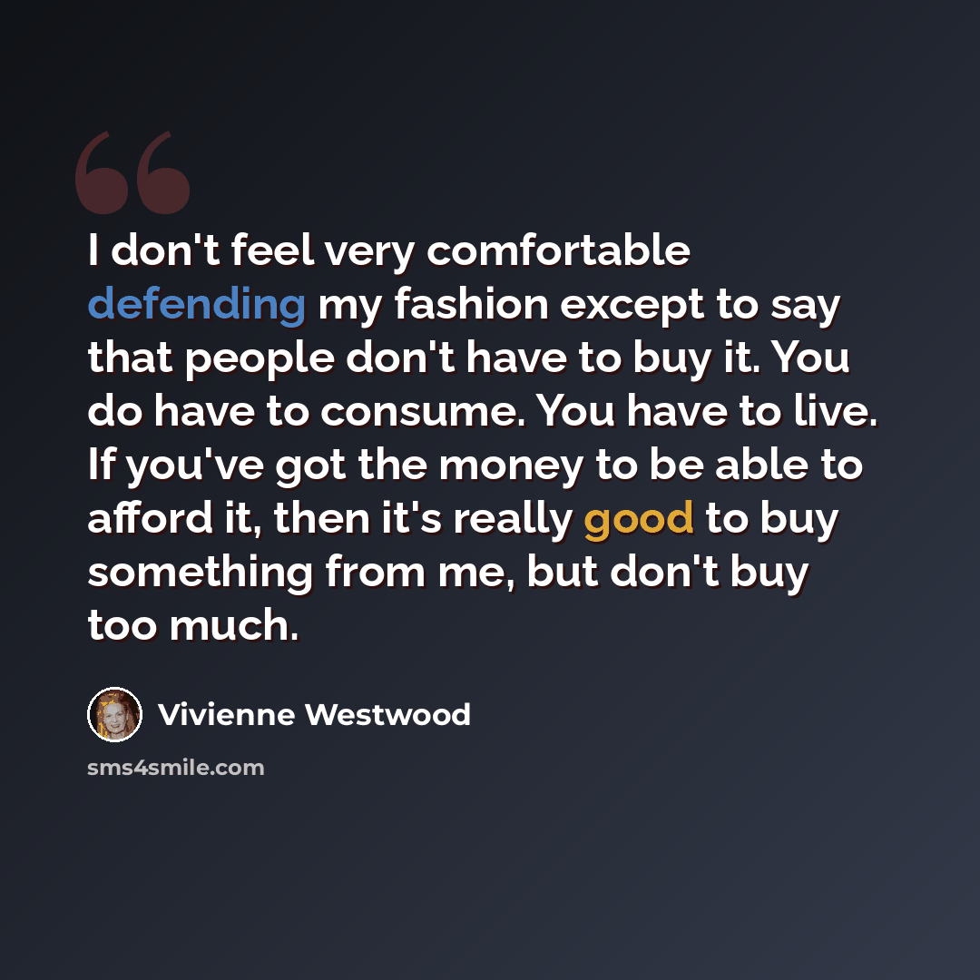 “I don't feel very comfortable defending my fashion except to say that people don't have to buy it. You do have to consume. You have to live. If you've got the money to be able to afford it, then it's really good to buy something from me, but don't buy too much.” quote by Vivienne Westwood