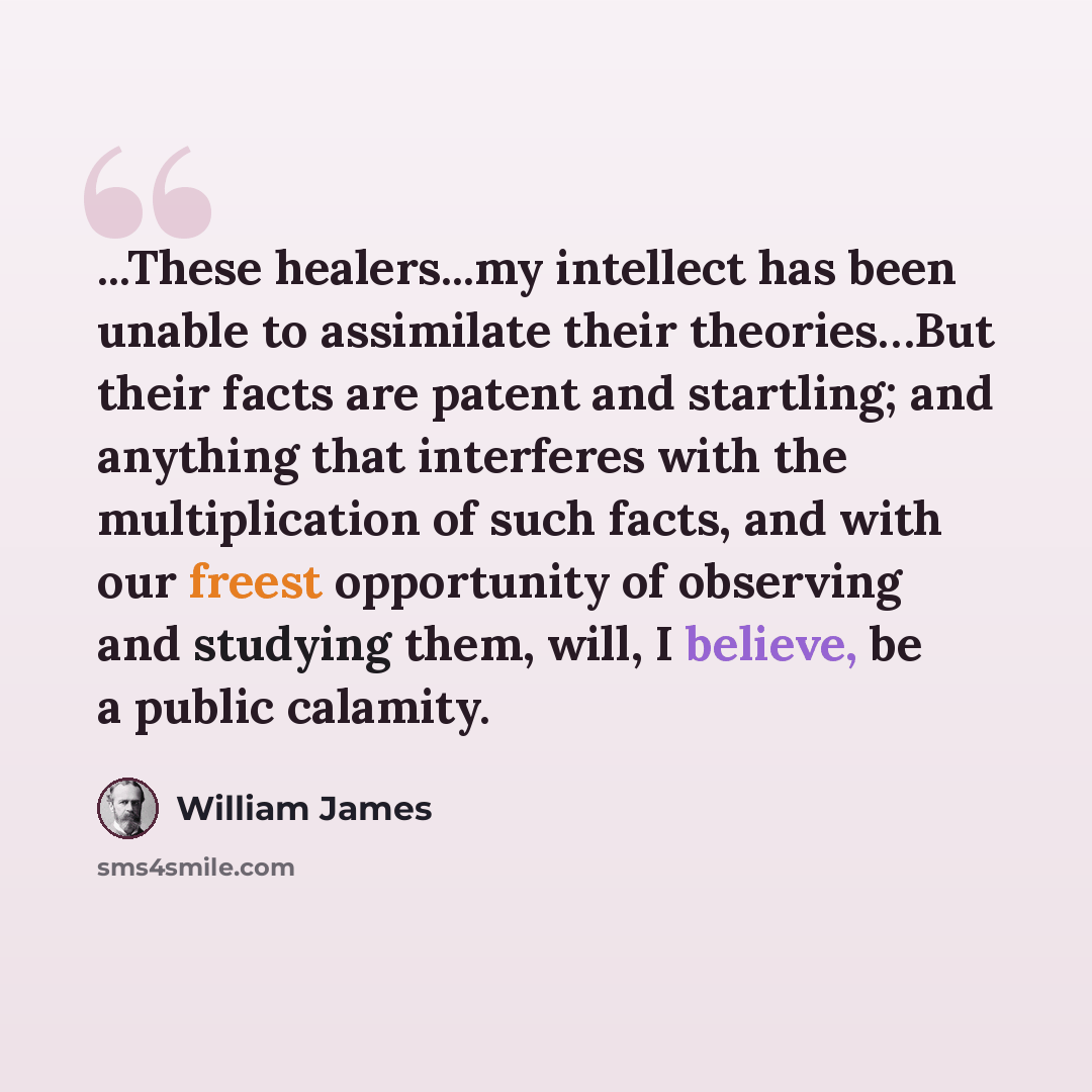 “...These healers...my intellect has been unable to assimilate their theories…But their facts are patent and startling; and anything that interferes with the multiplication of such facts, and with our freest opportunity of observing and studying them, will, I believe, be a public calamity.” quote by William James