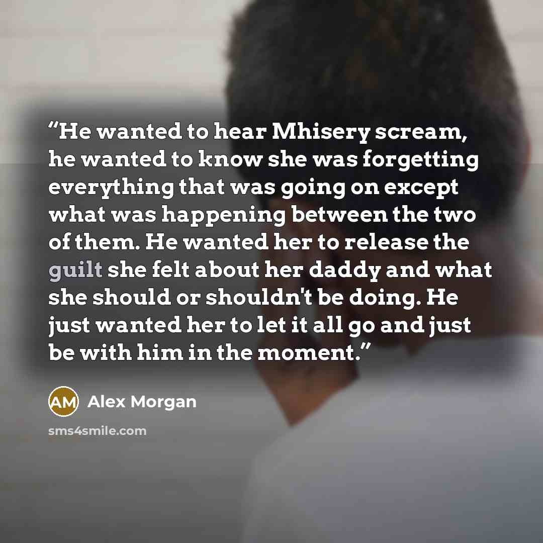 “He wanted to hear Mhisery scream, he wanted to know she was forgetting everything that was going on except what was happening between the two of them. He wanted her to release the guilt she felt about her daddy and what she should or shouldn't be doing. He just wanted her to let it all go and just…” quote by Alex Morgan