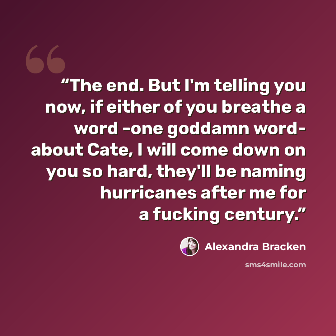 “The end. But I'm telling you now, if either of you breathe a word -one goddamn word- about Cate, I will come down on you so hard, they'll be naming hurricanes after me for a fucking century.” quote by Alexandra Bracken