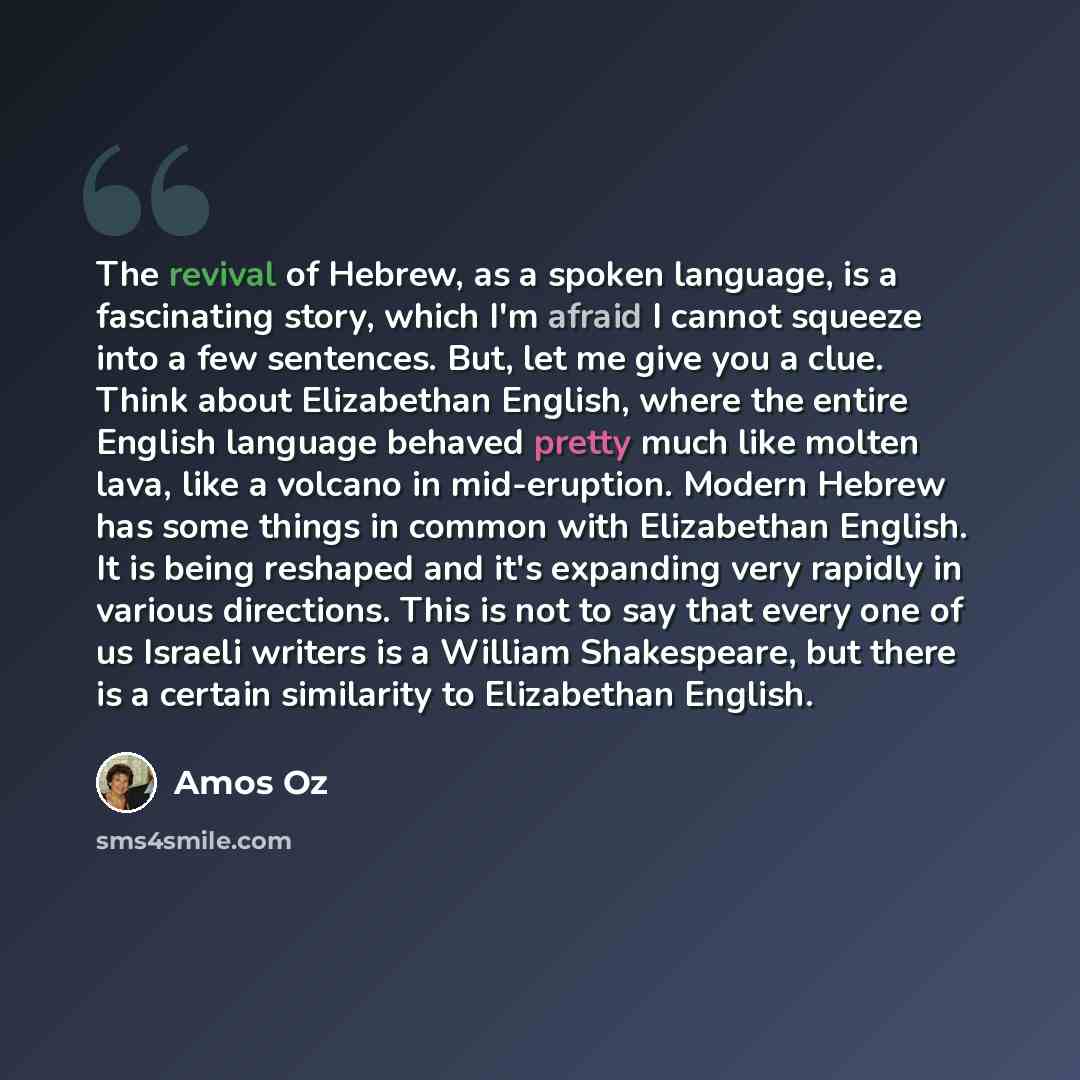 “The revival of Hebrew, as a spoken language, is a fascinating story, which I'm afraid I cannot squeeze into a few sentences. But, let me give you a clue. Think about Elizabethan English, where the entire English language behaved pretty much like molten lava, like a volcano in mid-eruption. Modern…” quote by Amos Oz