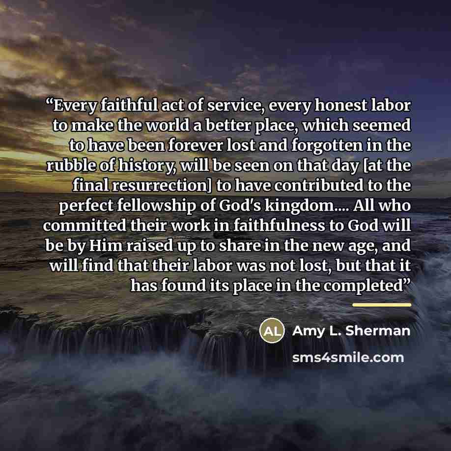“Every faithful act of service, every honest labor to make the world a better place, which seemed to have been forever lost and forgotten in the rubble of history, will be seen on that day [at the final resurrection] to have contributed to the perfect fellowship of God's kingdom… All who committed…” quote by Amy L. Sherman