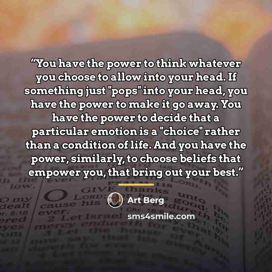 “You have the power to think whatever you choose to allow into your head. If something just "pops" into your head, you have the power to make it go away. You have the power to decide that a particular emotion is a "choice" rather than a condition of life. And you have the power, similarly, to…” quote by Art Berg
