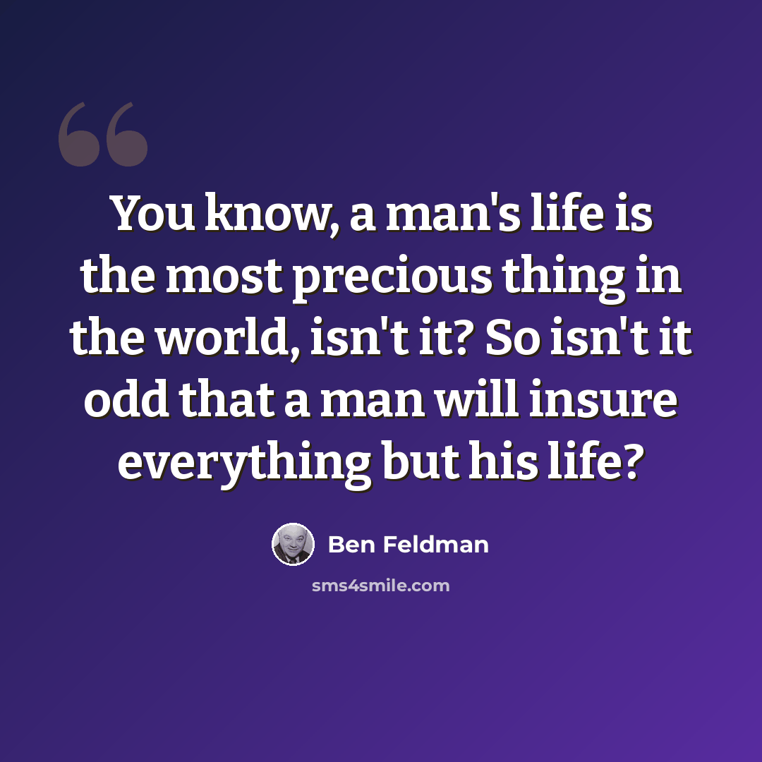 “You know, a man's life is the most precious thing in the world, isn't it? So isn't it odd that a man will insure everything but his life?” quote by Ben Feldman