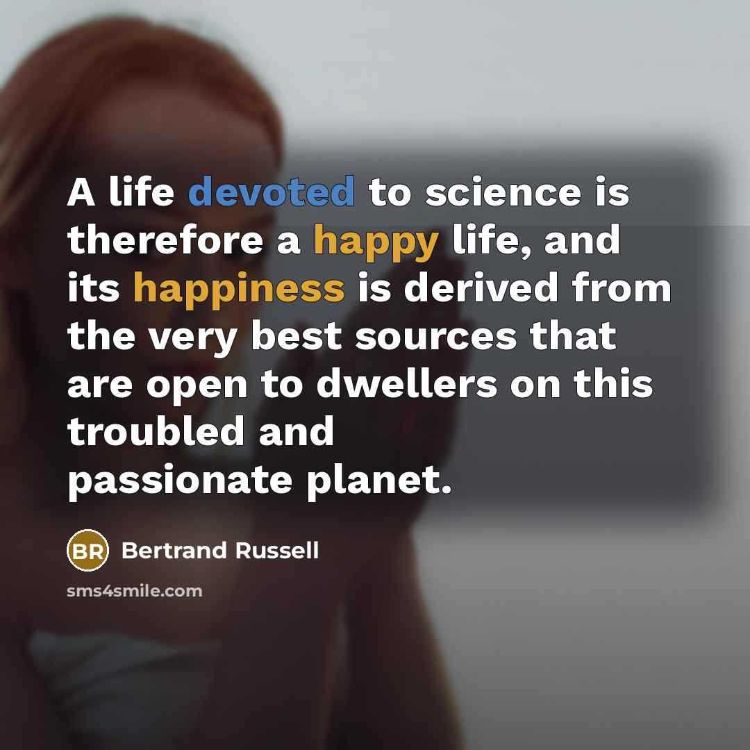 “A life devoted to science is therefore a happy life, and its happiness is derived from the very best sources that are open to dwellers on this troubled and passionate planet.” quote by Bertrand Russell