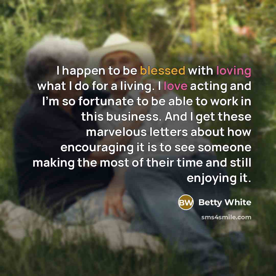 “I happen to be blessed with loving what I do for a living. I love acting and I'm so fortunate to be able to work in this business. And I get these marvelous letters about how encouraging it is to see someone making the most of their time and still enjoying it.” quote by Betty White
