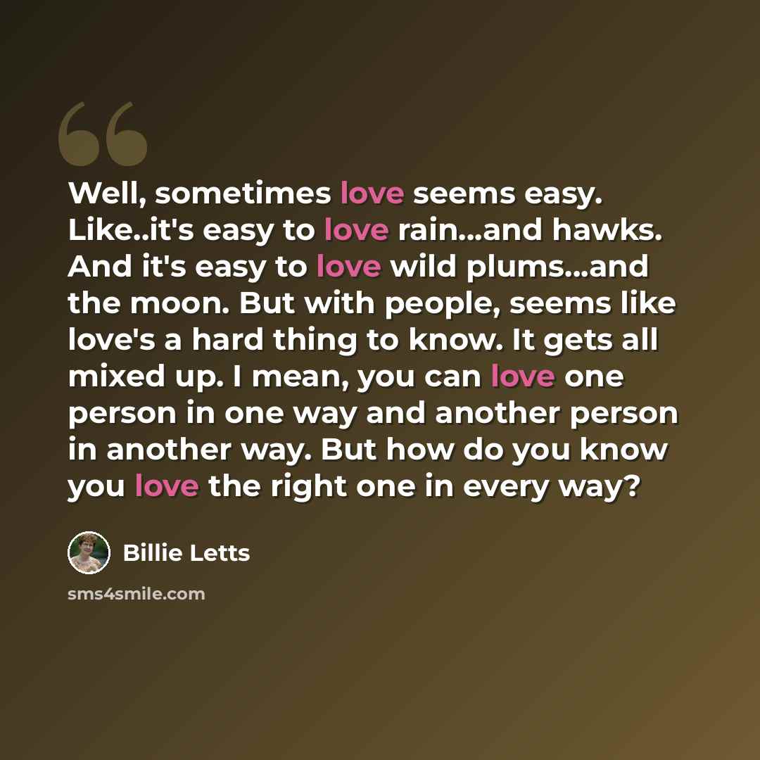 “Well, sometimes love seems easy. Like..it's easy to love rain...and hawks. And it's easy to love wild plums...and the moon. But with people, seems like love's a hard thing to know. It gets all mixed up. I mean, you can love one person in one way and another person in another way. But how do you…” quote by Billie Letts