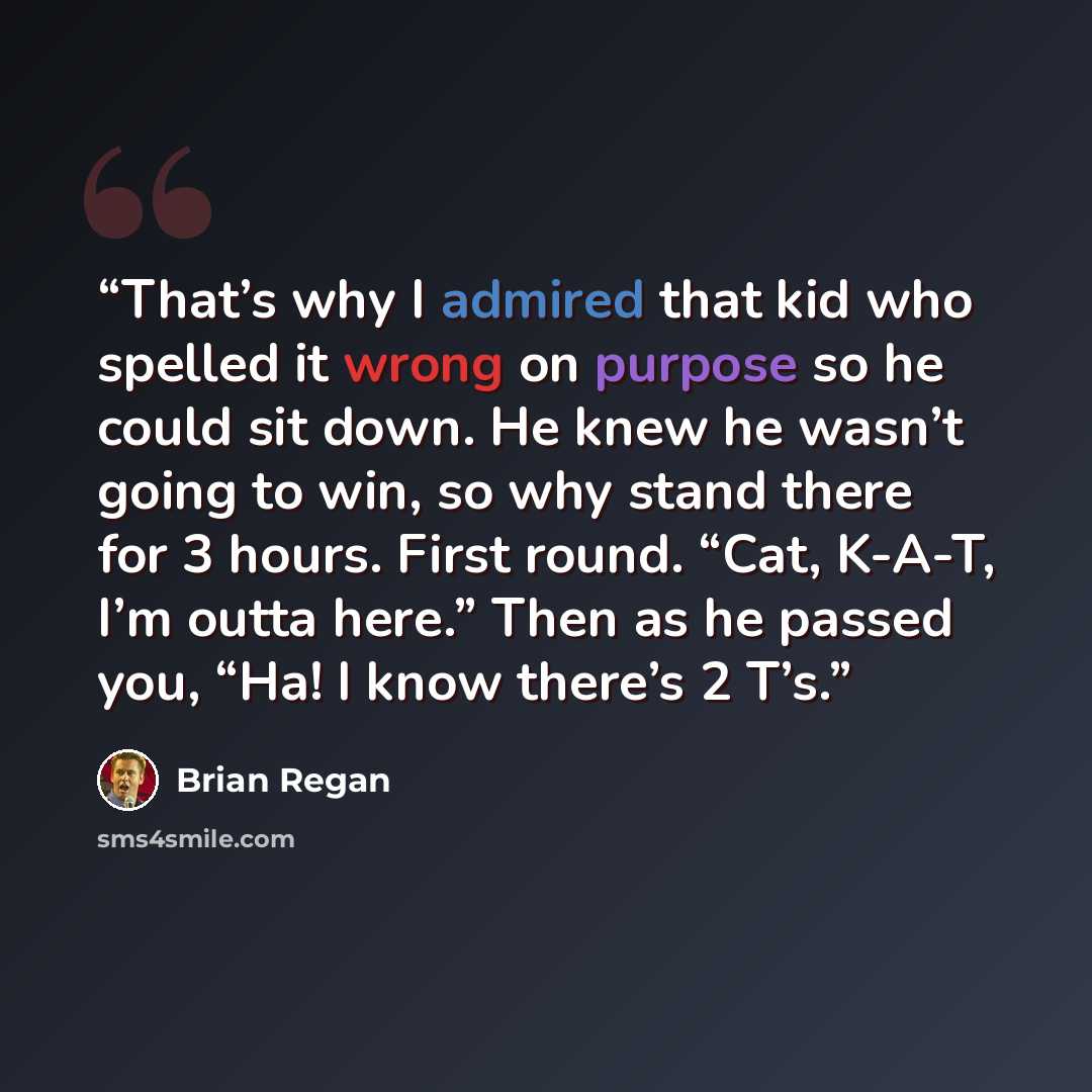 “That’s why I admired that kid who spelled it wrong on purpose so he could sit down. He knew he wasn’t going to win, so why stand there for 3 hours. First round. “Cat, K-A-T, I’m outta here.” Then as he passed you, “Ha! I know there’s 2 T’s.” quote by Brian Regan