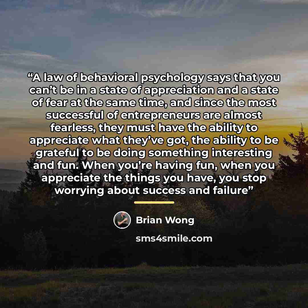 “A law of behavioral psychology says that you can’t be in a state of appreciation and a state of fear at the same time, and since the most successful of entrepreneurs are almost fearless, they must have the ability to appreciate what they’ve got, the ability to be grateful to be doing something…” quote by Brian Wong