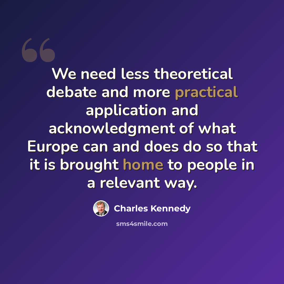 “We need less theoretical debate and more practical application and acknowledgment of what Europe can and does do so that it is brought home to people in a relevant way.” quote by Charles Kennedy