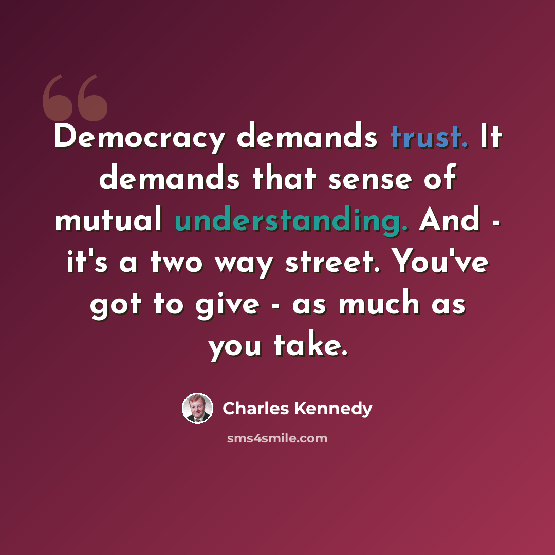 “Democracy demands trust. It demands that sense of mutual understanding. And - it's a two way street. You've got to give - as much as you take.” quote by Charles Kennedy