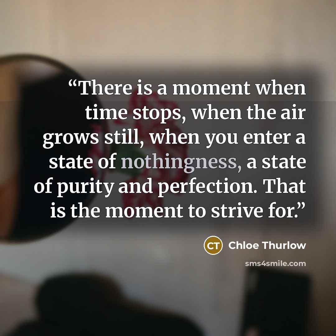 “There is a moment when time stops, when the air grows still, when you enter a state of nothingness, a state of purity and perfection. That is the moment to strive for.” quote by Chloe Thurlow