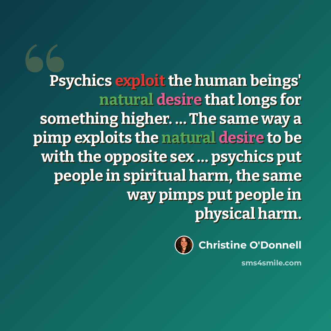 “Psychics exploit the human beings' natural desire that longs for something higher. … The same way a pimp exploits the natural desire to be with the opposite sex … psychics put people in spiritual harm, the same way pimps put people in physical harm.” quote by Christine O'Donnell