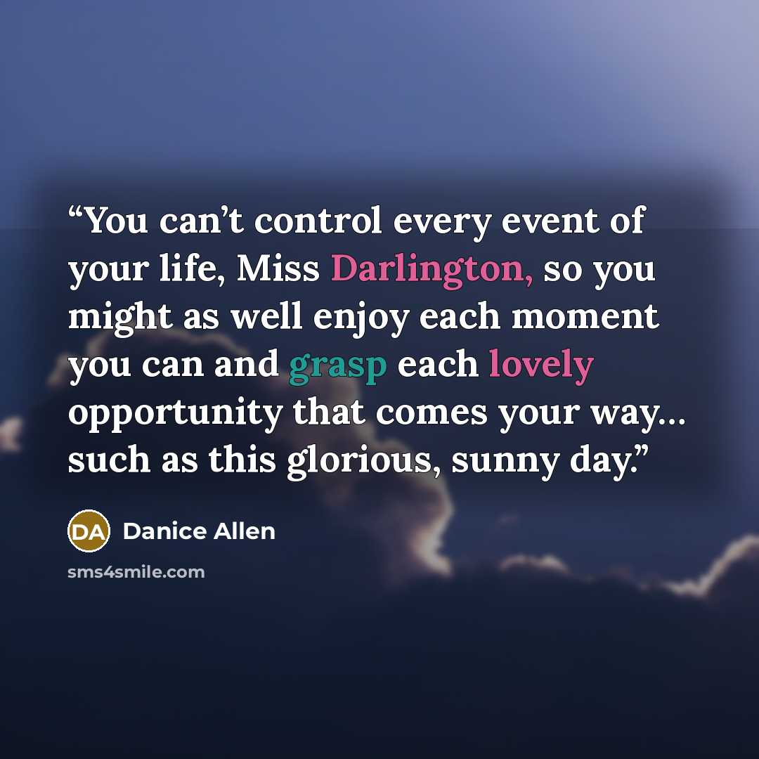 “You can’t control every event of your life, Miss Darlington, so you might as well enjoy each moment you can and grasp each lovely opportunity that comes your way… such as this glorious, sunny day.” quote by Danice Allen