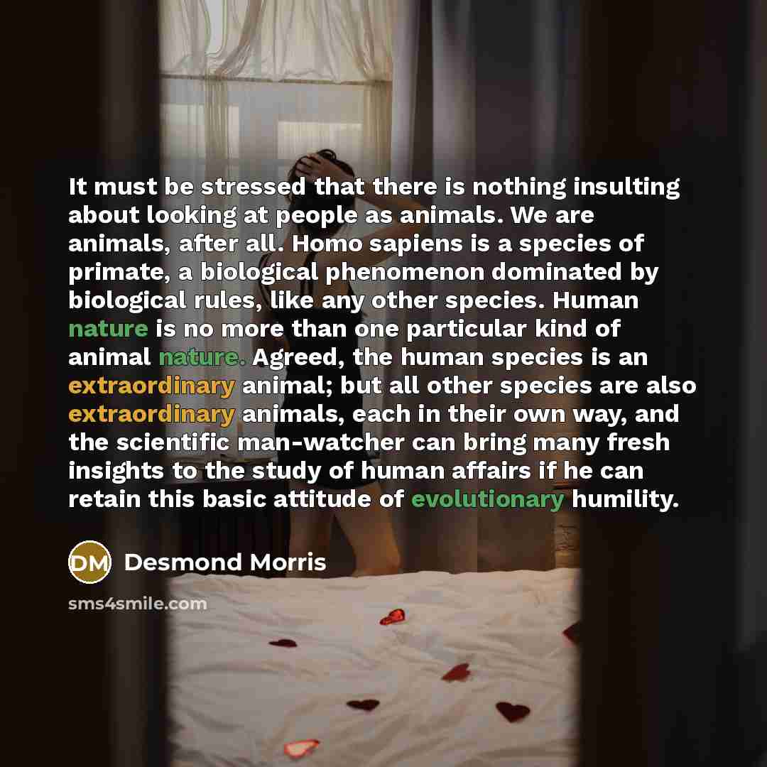 “It must be stressed that there is nothing insulting about looking at people as animals. We are animals, after all. Homo sapiens is a species of primate, a biological phenomenon dominated by biological rules, like any other species. Human nature is no more than one particular kind of animal nature…” quote by Desmond Morris
