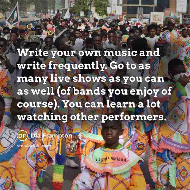 “Write your own music and write frequently. Go to as many live shows as you can as well (of bands you enjoy of course). You can learn a lot watching other performers.” quote by Dia Frampton