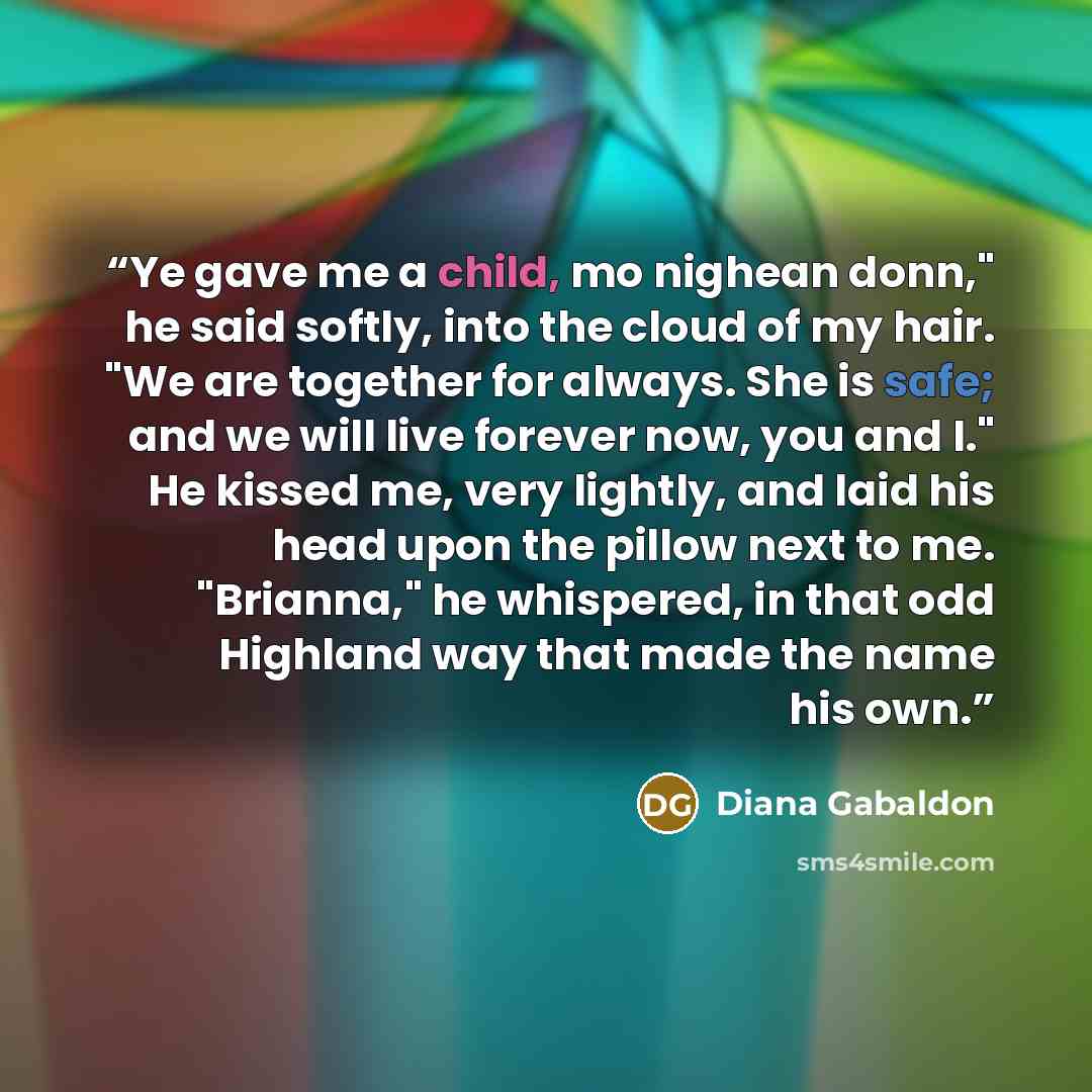 “Ye gave me a child, mo nighean donn," he said softly, into the cloud of my hair. "We are together for always. She is safe; and we will live forever now, you and I." He kissed me, very lightly, and laid his head upon the pillow next to me. "Brianna," he whispered, in that odd Highland way that made…” quote by Diana Gabaldon