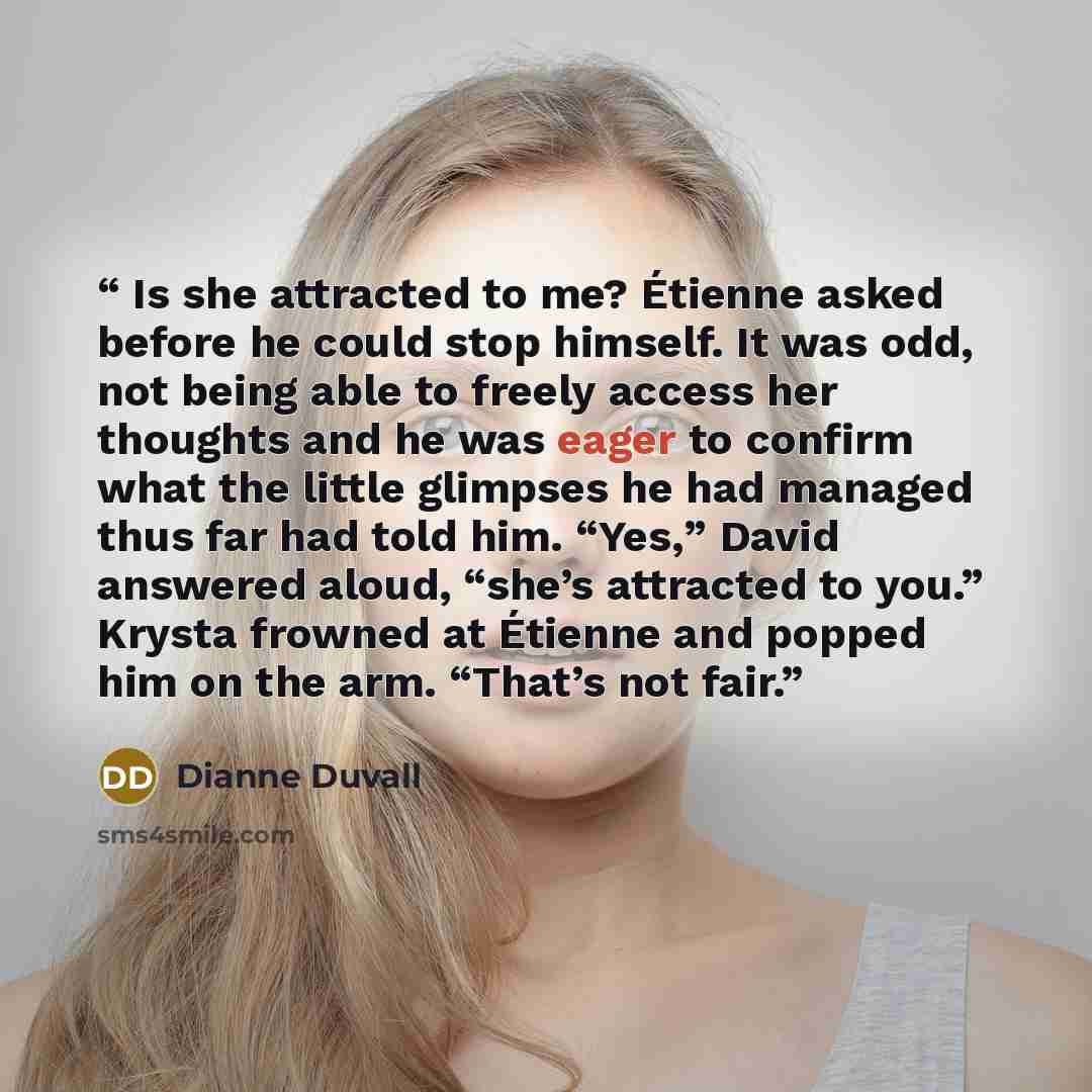 “Is she attracted to me? Étienne asked before he could stop himself. It was odd, not being able to freely access her thoughts and he was eager to confirm what the little glimpses he had managed thus far had told him. “Yes,” David answered aloud, “she’s attracted to you.” Krysta frowned at Étienne…” quote by Dianne Duvall
