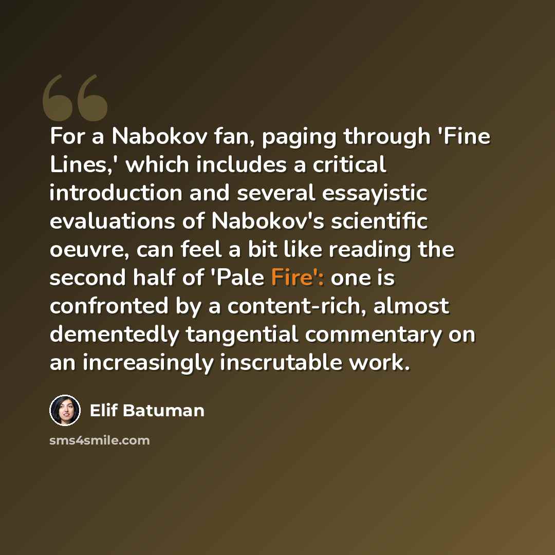 “For a Nabokov fan, paging through 'Fine Lines,' which includes a critical introduction and several essayistic evaluations of Nabokov's scientific oeuvre, can feel a bit like reading the second half of 'Pale Fire': one is confronted by a content-rich, almost dementedly tangential commentary on an…” quote by Elif Batuman