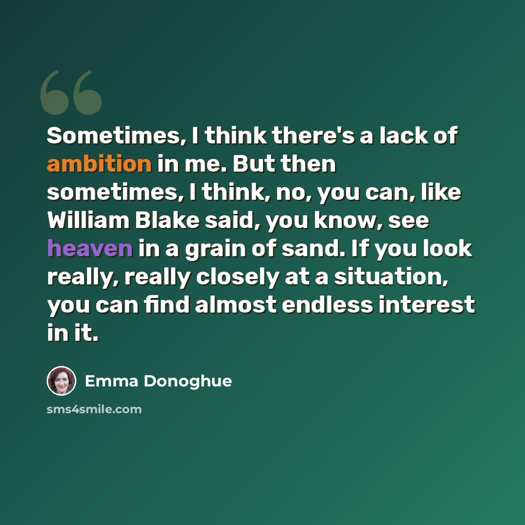 “Sometimes, I think there's a lack of ambition in me. But then sometimes, I think, no, you can, like William Blake said, you know, see heaven in a grain of sand. If you look really, really closely at a situation, you can find almost endless interest in it.” quote by Emma Donoghue