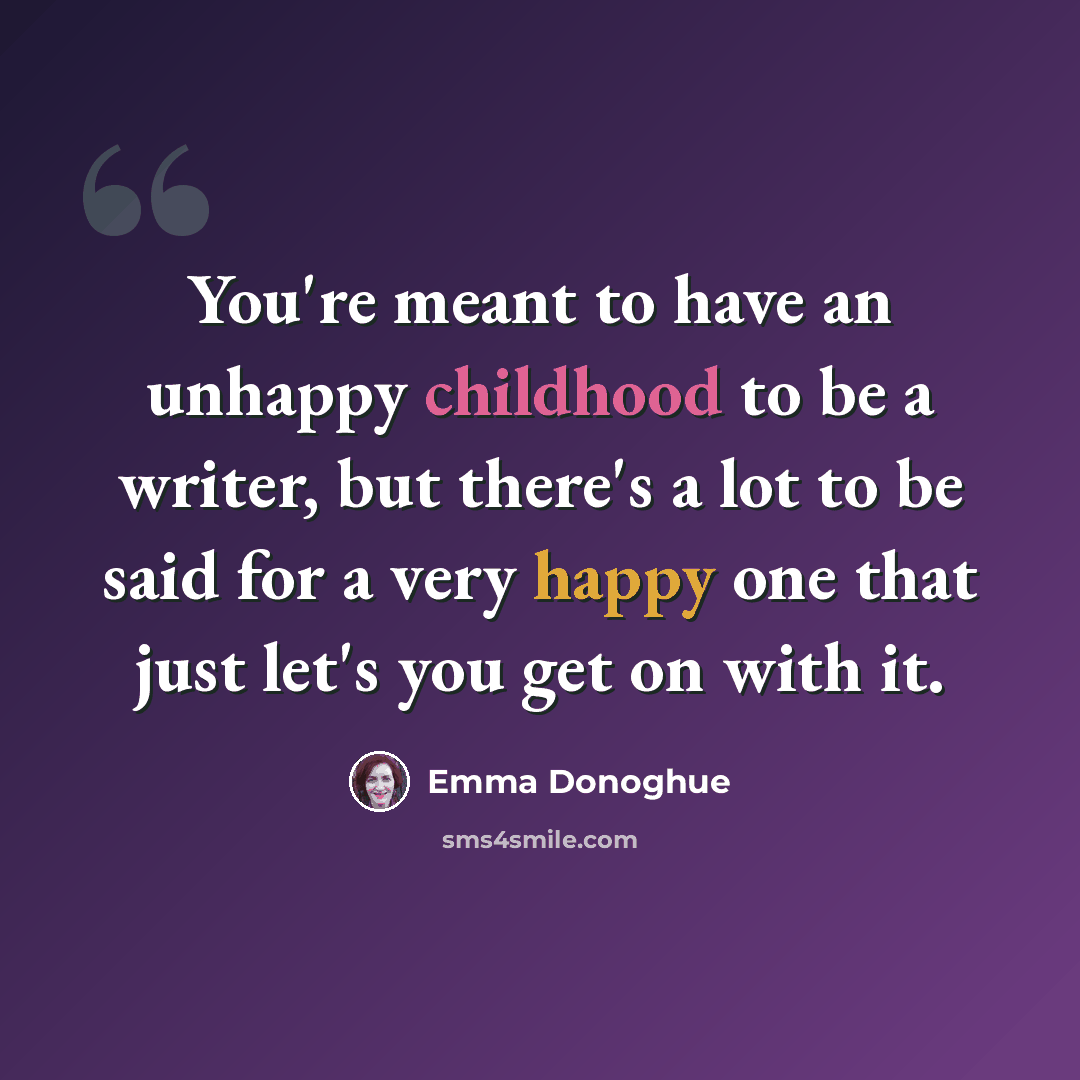 “You're meant to have an unhappy childhood to be a writer, but there's a lot to be said for a very happy one that just let's you get on with it.” quote by Emma Donoghue